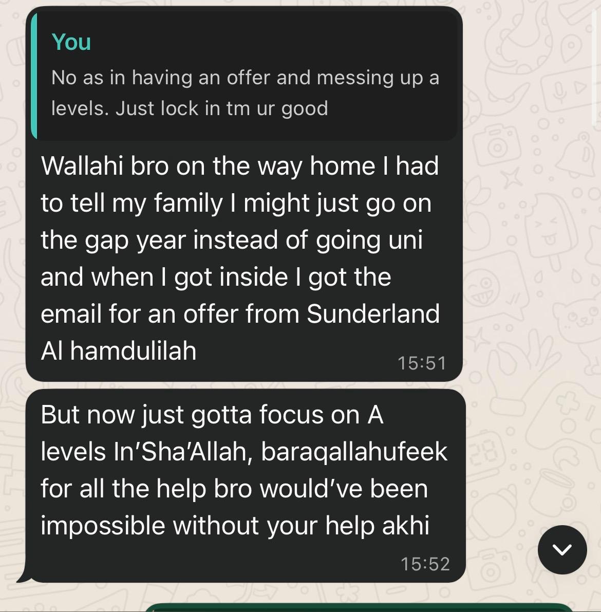 "Wallahi bro on the way home I had to tell my family I might just go on the gap year… and when I got inside I got the email for an offer from Sunderland Alhamdulilah. Baraqallahufeek for all the help bro — would've been impossible without your help akhi."